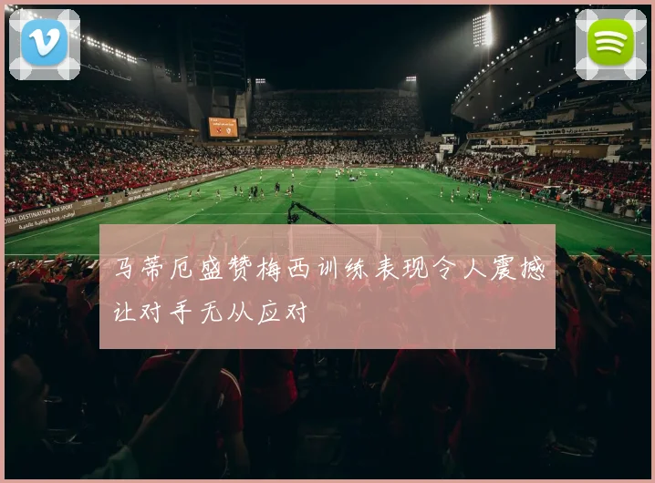 马蒂厄盛赞梅西训练表现令人震撼让对手无从应对