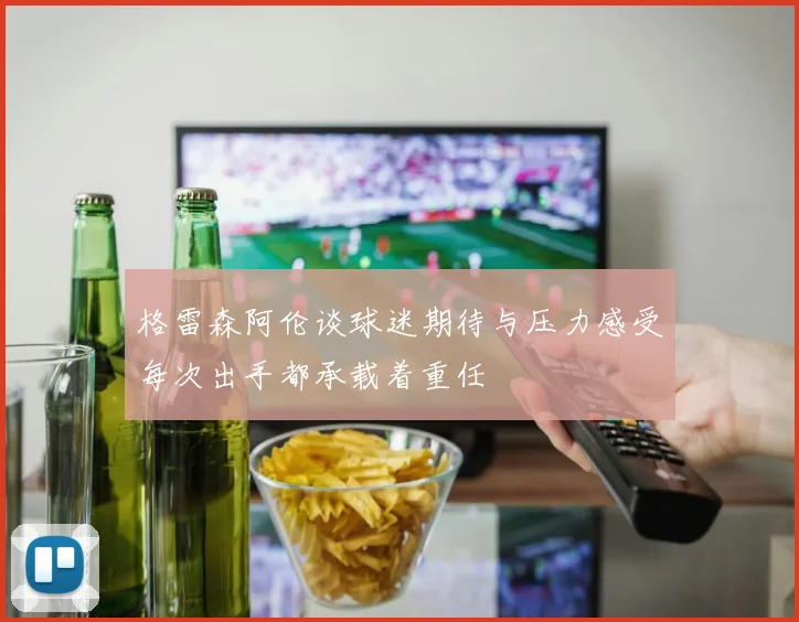 格雷森阿伦谈球迷期待与压力感受每次出手都承载着重任