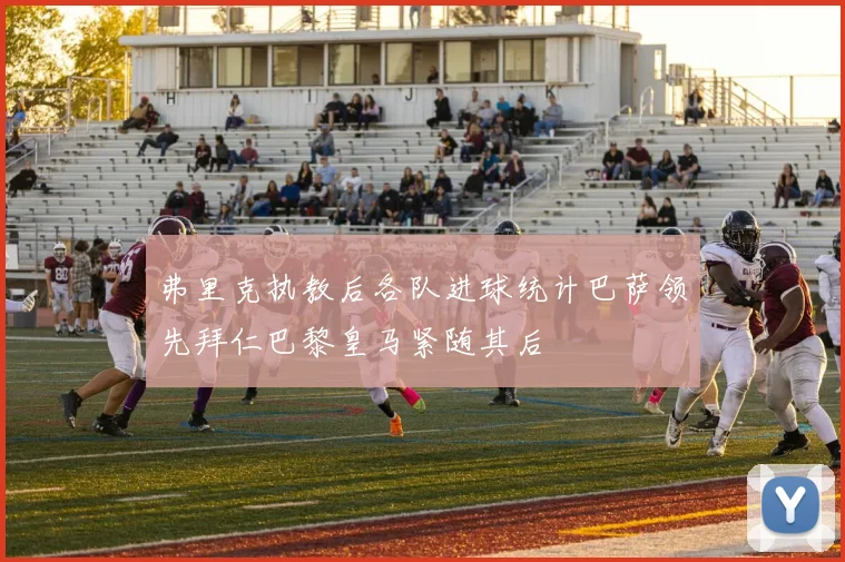 弗里克执教后各队进球统计巴萨领先拜仁巴黎皇马紧随其后