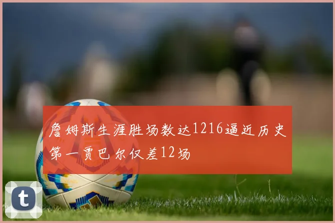 詹姆斯生涯胜场数达1216逼近历史第一贾巴尔仅差12场