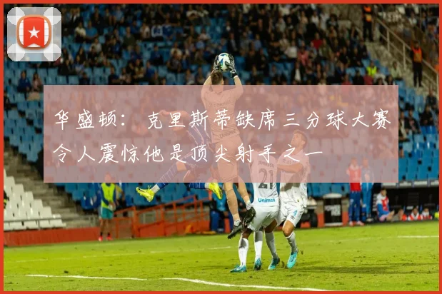 华盛顿：克里斯蒂缺席三分球大赛令人震惊他是顶尖射手之一