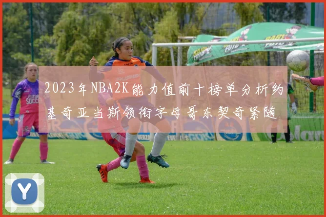 2023年NBA2K能力值前十榜单分析约基奇亚当斯领衔字母哥东契奇紧随其后