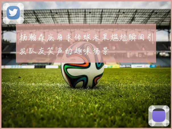 杨瀚森底角求传球未果尴尬瞬间引发队友笑声的趣味场景