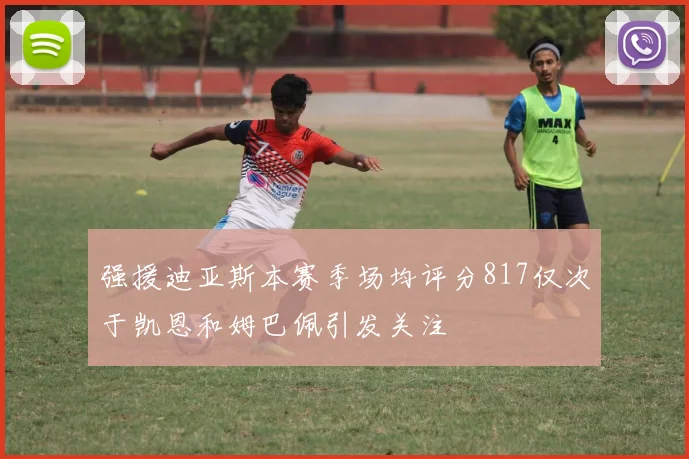 强援迪亚斯本赛季场均评分817仅次于凯恩和姆巴佩引发关注