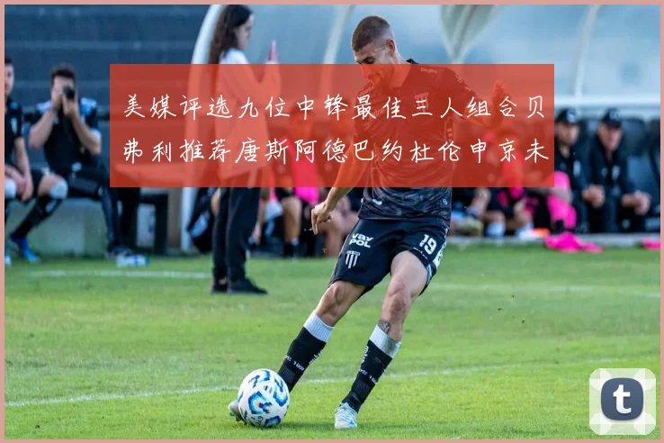 美媒评选九位中锋最佳三人组合贝弗利推荐唐斯阿德巴约杜伦申京未入选
