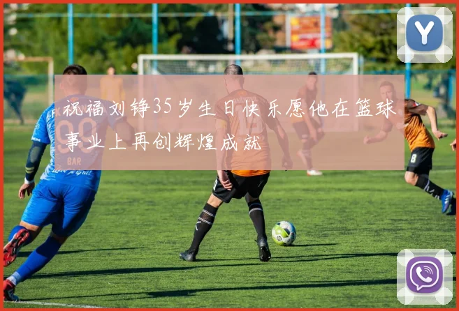 祝福刘铮35岁生日快乐愿他在篮球事业上再创辉煌成就