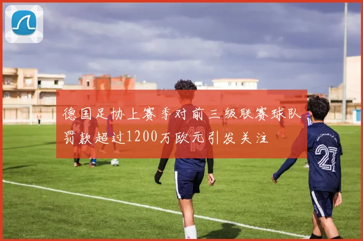 德国足协上赛季对前三级联赛球队罚款超过1200万欧元引发关注