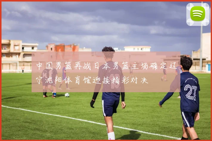 中国男篮再战日本男篮主场确定辽宁沈阳体育馆迎接精彩对决