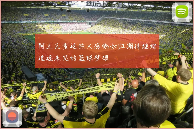 阿丘瓦重返热火感慨如归期待继续追逐未完的篮球梦想