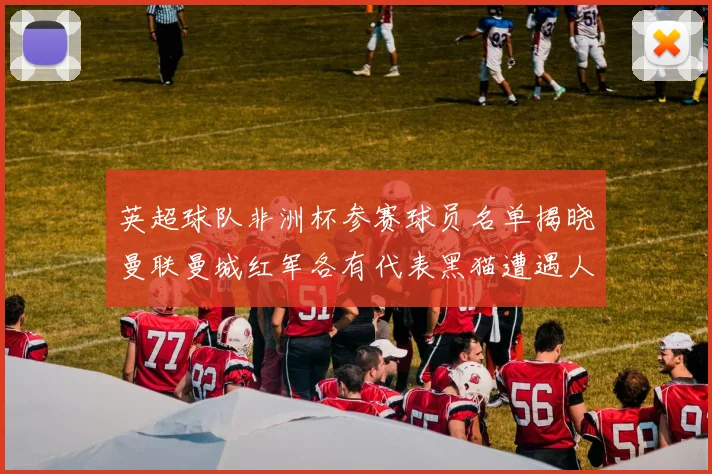 英超球队非洲杯参赛球员名单揭晓曼联曼城红军各有代表黑猫遭遇人员流失