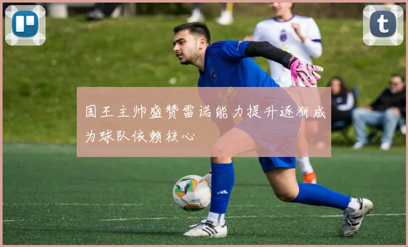 国王主帅盛赞雷诺能力提升逐渐成为球队依赖核心