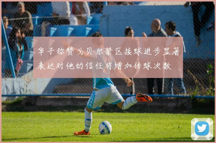 华子称赞戈贝尔禁区接球进步显著表达对他的信任将增加传球次数